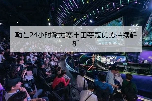 勒芒24小时耐力赛丰田夺冠优势持续解析